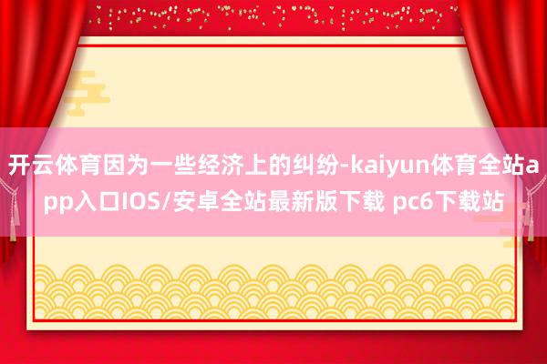 开云体育因为一些经济上的纠纷-kaiyun体育全站app入口IOS/安卓全站最新版下载 pc6下载站