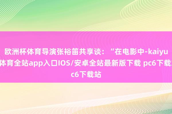 欧洲杯体育导演张裕笛共享谈：“在电影中-kaiyun体育全站app入口IOS/安卓全站最新版下载 pc6下载站