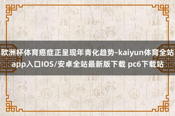 欧洲杯体育癌症正呈现年青化趋势-kaiyun体育全站app入口IOS/安卓全站最新版下载 pc6下载站
