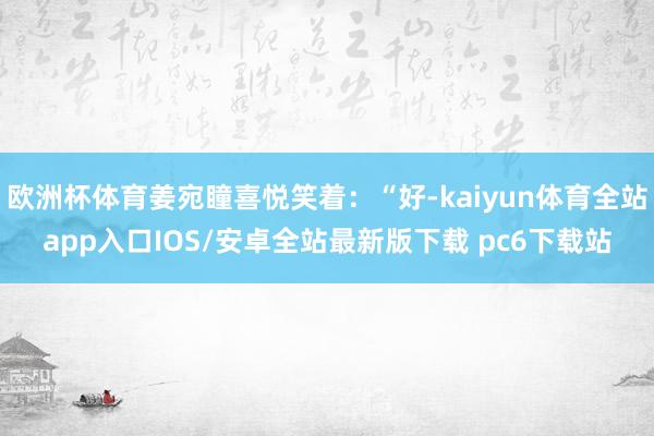 欧洲杯体育姜宛瞳喜悦笑着：“好-kaiyun体育全站app入口IOS/安卓全站最新版下载 pc6下载站