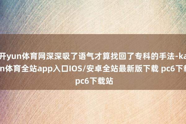 开yun体育网深深吸了语气才算找回了专科的手法-kaiyun体育全站app入口IOS/安卓全站最新版下载 pc6下载站
