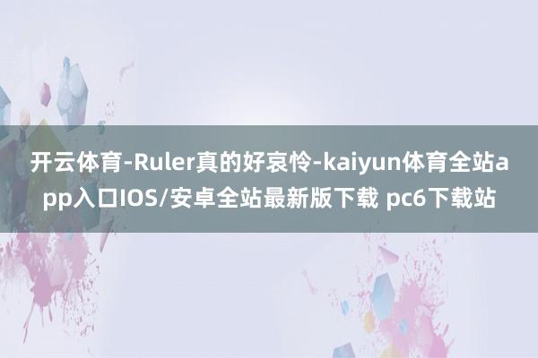 开云体育-Ruler真的好哀怜-kaiyun体育全站app入口IOS/安卓全站最新版下载 pc6下载站