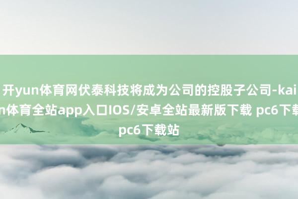 开yun体育网伏泰科技将成为公司的控股子公司-kaiyun体育全站app入口IOS/安卓全站最新版下载 pc6下载站