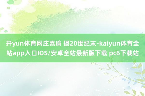 开yun体育网庄嘉瑜 摄20世纪末-kaiyun体育全站app入口IOS/安卓全站最新版下载 pc6下载站