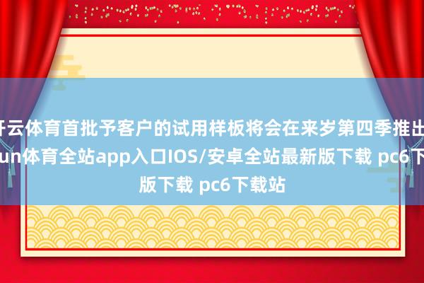 开云体育首批予客户的试用样板将会在来岁第四季推出-kaiyun体育全站app入口IOS/安卓全站最新版下载 pc6下载站