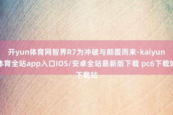 开yun体育网智界R7为冲破与颠覆而来-kaiyun体育全站app入口IOS/安卓全站最新版下载 pc6下载站