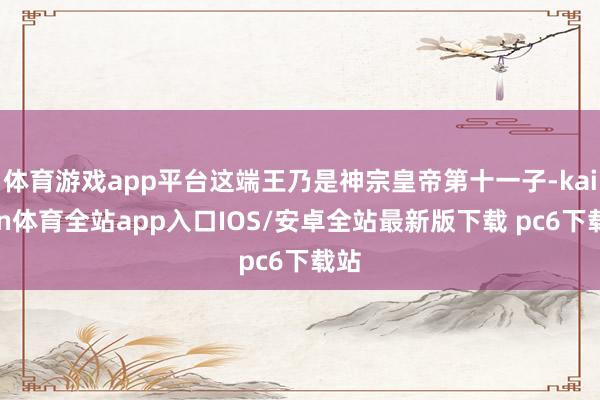 体育游戏app平台这端王乃是神宗皇帝第十一子-kaiyun体育全站app入口IOS/安卓全站最新版下载 pc6下载站