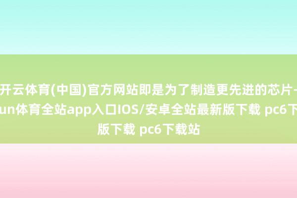 开云体育(中国)官方网站即是为了制造更先进的芯片-kaiyun体育全站app入口IOS/安卓全站最新版下载 pc6下载站