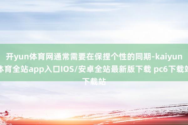 开yun体育网通常需要在保捏个性的同期-kaiyun体育全站app入口IOS/安卓全站最新版下载 pc6下载站