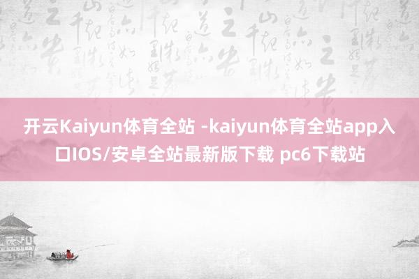 开云Kaiyun体育全站 -kaiyun体育全站app入口IOS/安卓全站最新版下载 pc6下载站