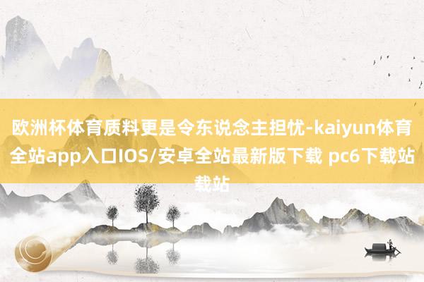 欧洲杯体育质料更是令东说念主担忧-kaiyun体育全站app入口IOS/安卓全站最新版下载 pc6下载站