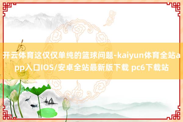开云体育这仅仅单纯的篮球问题-kaiyun体育全站app入口IOS/安卓全站最新版下载 pc6下载站