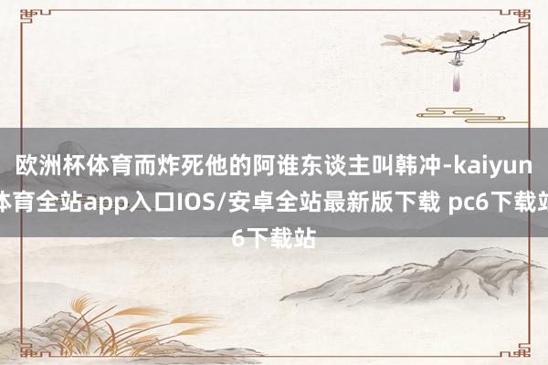 欧洲杯体育而炸死他的阿谁东谈主叫韩冲-kaiyun体育全站app入口IOS/安卓全站最新版下载 pc6下载站
