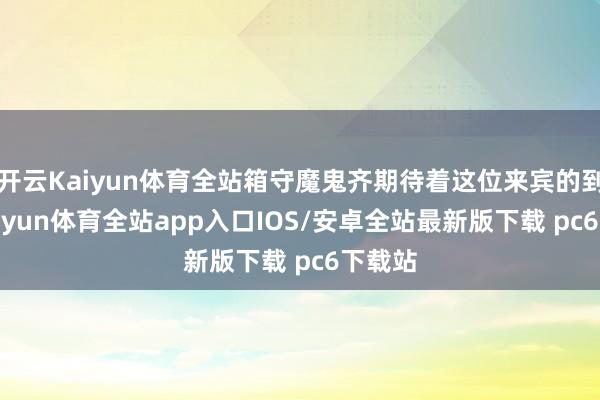 开云Kaiyun体育全站箱守魔鬼齐期待着这位来宾的到来-kaiyun体育全站app入口IOS/安卓全站最新版下载 pc6下载站