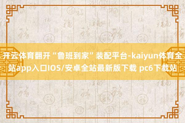 开云体育翻开“鲁班到家”装配平台-kaiyun体育全站app入口IOS/安卓全站最新版下载 pc6下载站