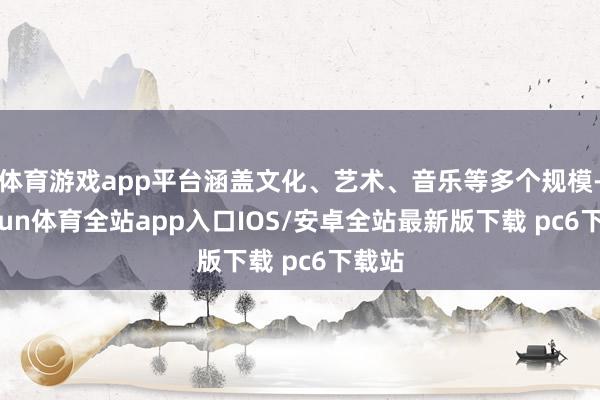 体育游戏app平台涵盖文化、艺术、音乐等多个规模-kaiyun体育全站app入口IOS/安卓全站最新版下载 pc6下载站