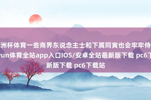 欧洲杯体育一些商界东说念主士和下属同寅也会牢牢侍从-kaiyun体育全站app入口IOS/安卓全站最新版下载 pc6下载站