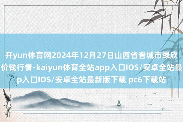 开yun体育网2024年12月27日山西省晋城市绿欣农居品营业有限公司价钱行情-kaiyun体育全站app入口IOS/安卓全站最新版下载 pc6下载站