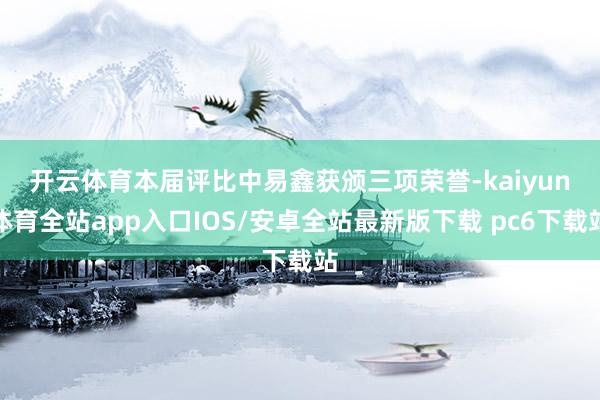 开云体育　　本届评比中易鑫获颁三项荣誉-kaiyun体育全站app入口IOS/安卓全站最新版下载 pc6下载站