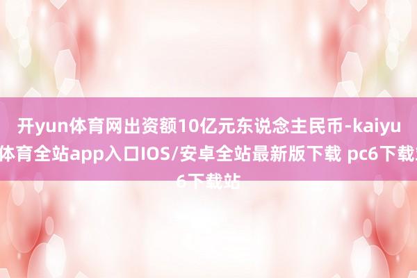 开yun体育网出资额10亿元东说念主民币-kaiyun体育全站app入口IOS/安卓全站最新版下载 pc6下载站