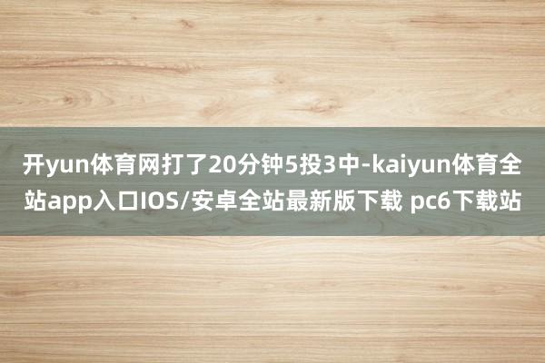 开yun体育网打了20分钟5投3中-kaiyun体育全站app入口IOS/安卓全站最新版下载 pc6下载站