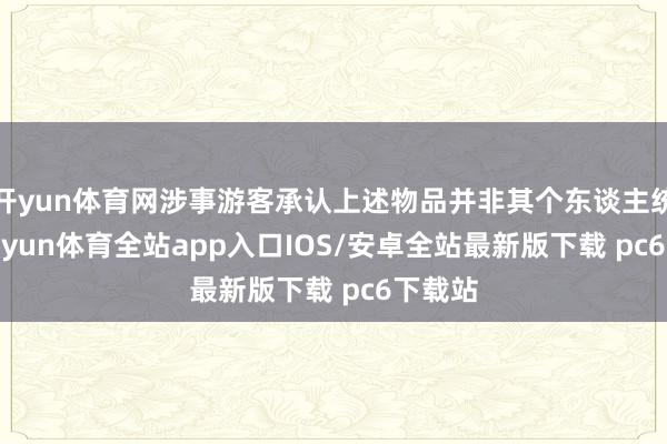 开yun体育网涉事游客承认上述物品并非其个东谈主统共-kaiyun体育全站app入口IOS/安卓全站最新版下载 pc6下载站