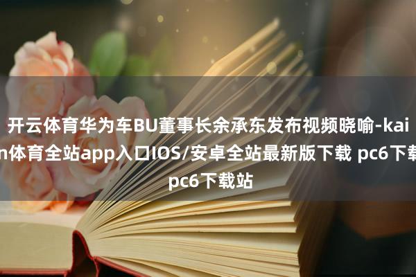 开云体育华为车BU董事长余承东发布视频晓喻-kaiyun体育全站app入口IOS/安卓全站最新版下载 pc6下载站