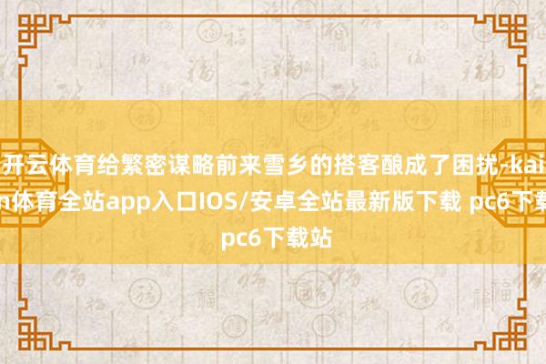 开云体育给繁密谋略前来雪乡的搭客酿成了困扰-kaiyun体育全站app入口IOS/安卓全站最新版下载 pc6下载站
