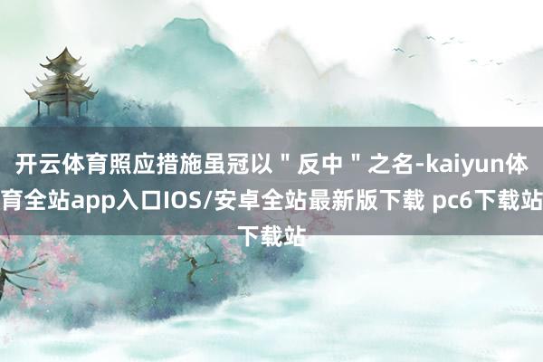 开云体育照应措施虽冠以＂反中＂之名-kaiyun体育全站app入口IOS/安卓全站最新版下载 pc6下载站