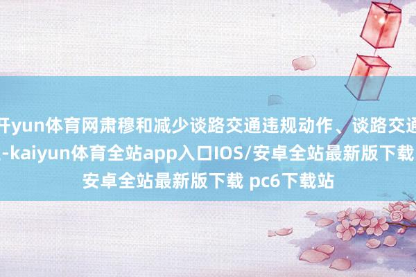 开yun体育网肃穆和减少谈路交通违规动作、谈路交通事故的发生-kaiyun体育全站app入口IOS/安卓全站最新版下载 pc6下载站