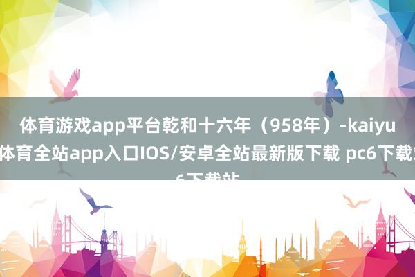 体育游戏app平台乾和十六年（958年）-kaiyun体育全站app入口IOS/安卓全站最新版下载 pc6下载站