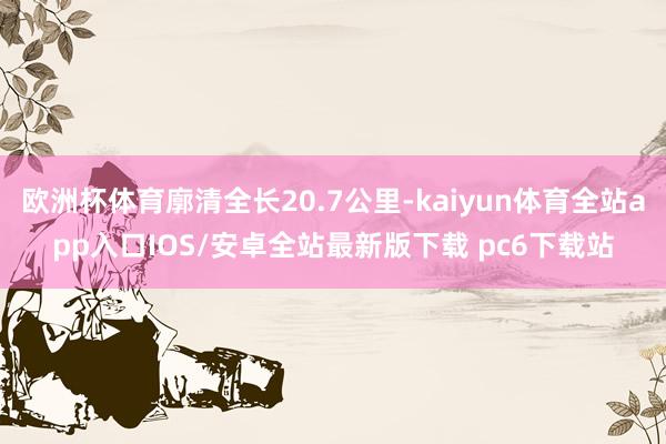 欧洲杯体育廓清全长20.7公里-kaiyun体育全站app入口IOS/安卓全站最新版下载 pc6下载站