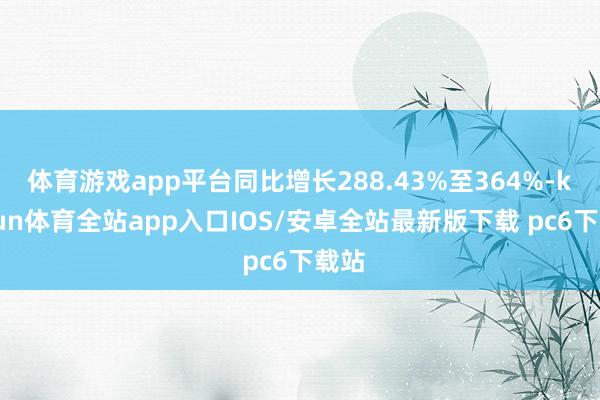 体育游戏app平台同比增长288.43%至364%-kaiyun体育全站app入口IOS/安卓全站最新版下载 pc6下载站