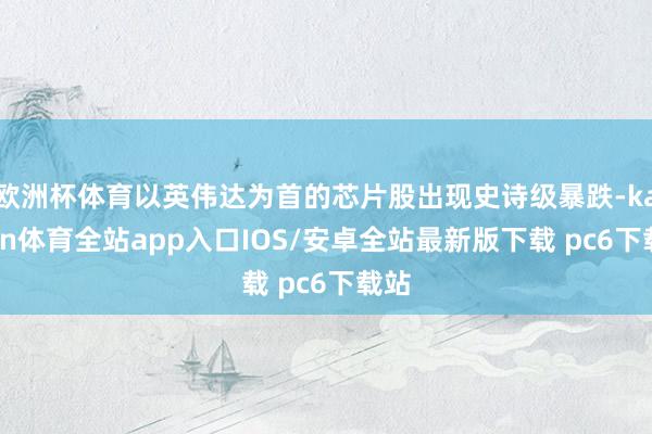 欧洲杯体育以英伟达为首的芯片股出现史诗级暴跌-kaiyun体育全站app入口IOS/安卓全站最新版下载 pc6下载站