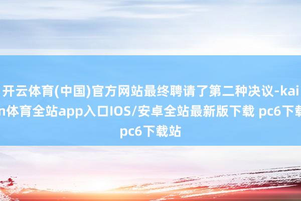 开云体育(中国)官方网站最终聘请了第二种决议-kaiyun体育全站app入口IOS/安卓全站最新版下载 pc6下载站