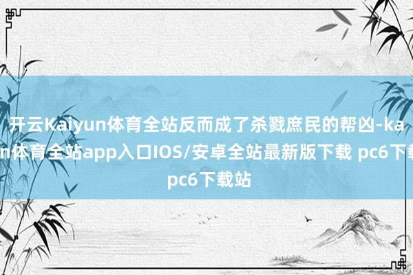 开云Kaiyun体育全站反而成了杀戮庶民的帮凶-kaiyun体育全站app入口IOS/安卓全站最新版下载 pc6下载站