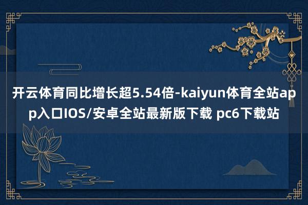 开云体育同比增长超5.54倍-kaiyun体育全站app入口IOS/安卓全站最新版下载 pc6下载站