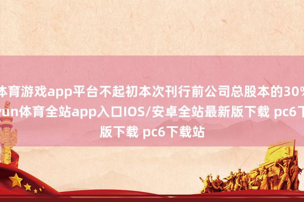 体育游戏app平台不起初本次刊行前公司总股本的30%-kaiyun体育全站app入口IOS/安卓全站最新版下载 pc6下载站
