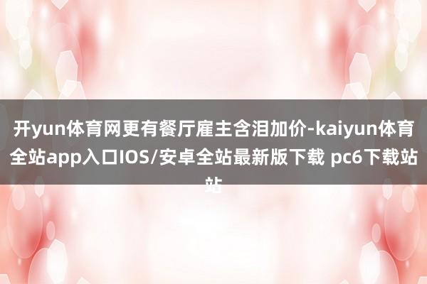 开yun体育网更有餐厅雇主含泪加价-kaiyun体育全站app入口IOS/安卓全站最新版下载 pc6下载站