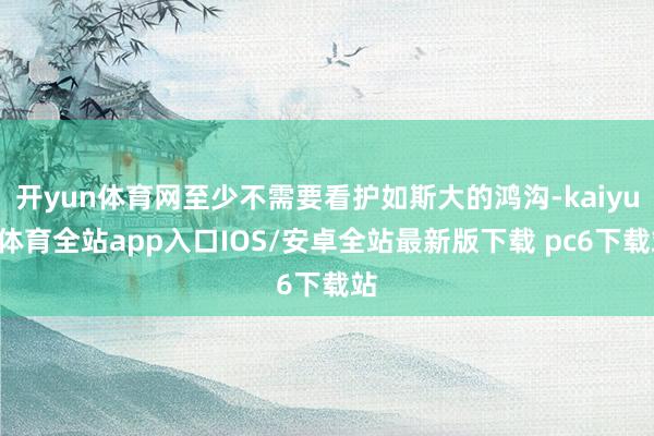 开yun体育网至少不需要看护如斯大的鸿沟-kaiyun体育全站app入口IOS/安卓全站最新版下载 pc6下载站