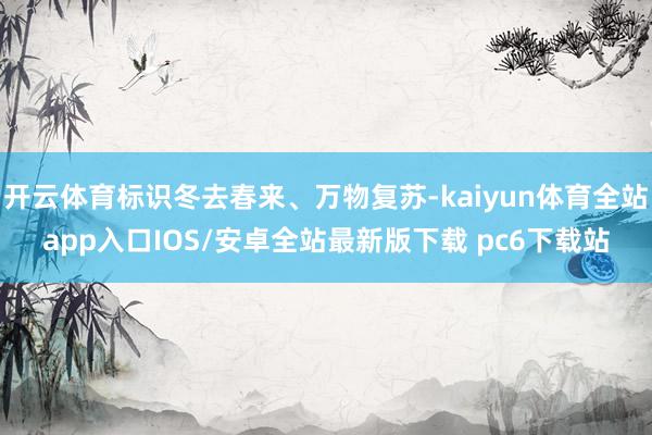 开云体育标识冬去春来、万物复苏-kaiyun体育全站app入口IOS/安卓全站最新版下载 pc6下载站