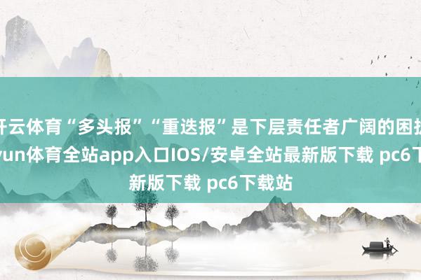 开云体育“多头报”“重迭报”是下层责任者广阔的困扰-kaiyun体育全站app入口IOS/安卓全站最新版下载 pc6下载站