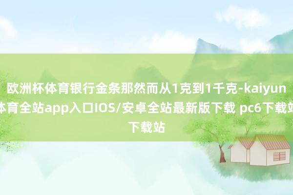 欧洲杯体育银行金条那然而从1克到1千克-kaiyun体育全站app入口IOS/安卓全站最新版下载 pc6下载站
