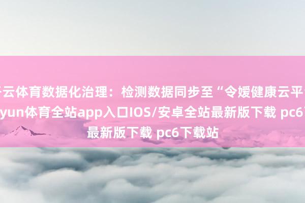 开云体育数据化治理：检测数据同步至“令嫒健康云平台”-kaiyun体育全站app入口IOS/安卓全站最新版下载 pc6下载站