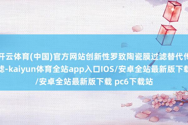 开云体育(中国)官方网站创新性罗致陶瓷膜过滤替代传统硅藻土过滤-kaiyun体育全站app入口IOS/安卓全站最新版下载 pc6下载站
