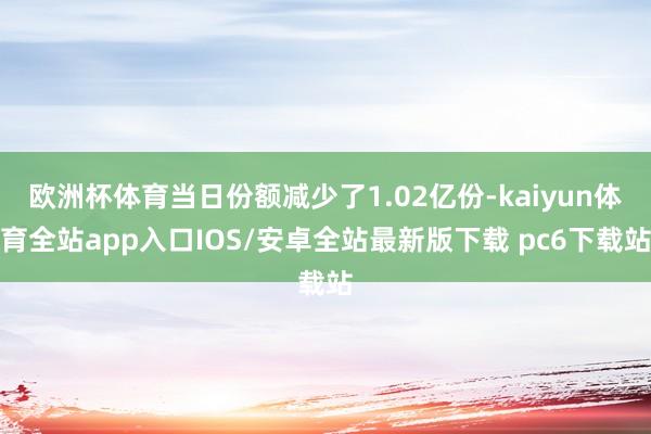 欧洲杯体育当日份额减少了1.02亿份-kaiyun体育全站app入口IOS/安卓全站最新版下载 pc6下载站