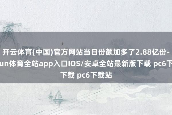 开云体育(中国)官方网站当日份额加多了2.88亿份-kaiyun体育全站app入口IOS/安卓全站最新版下载 pc6下载站