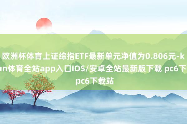 欧洲杯体育上证综指ETF最新单元净值为0.806元-kaiyun体育全站app入口IOS/安卓全站最新版下载 pc6下载站