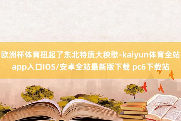 欧洲杯体育扭起了东北特质大秧歌-kaiyun体育全站app入口IOS/安卓全站最新版下载 pc6下载站
