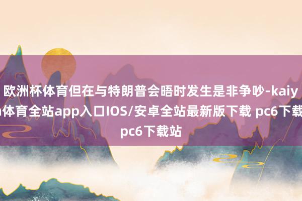欧洲杯体育但在与特朗普会晤时发生是非争吵-kaiyun体育全站app入口IOS/安卓全站最新版下载 pc6下载站
